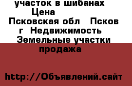 участок в шибанах › Цена ­ 285 000 - Псковская обл., Псков г. Недвижимость » Земельные участки продажа   